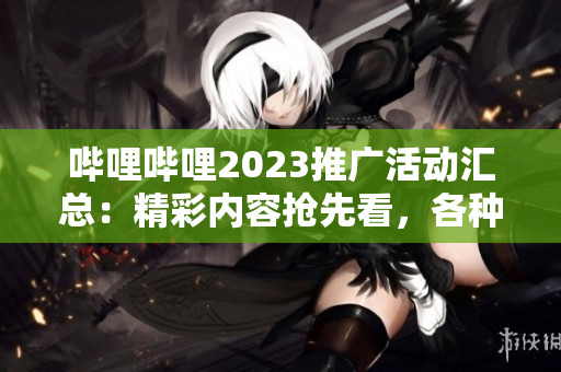哔哩哔哩2023推广活动汇总：精彩内容抢先看，各种福利等你来领取