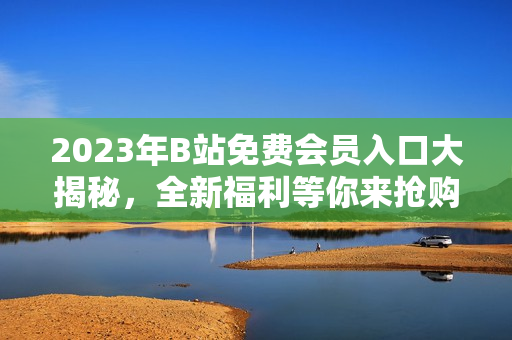 2023年B站免费会员入口大揭秘，全新福利等你来抢购