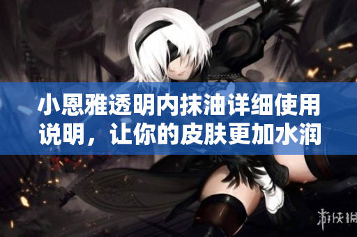 小恩雅透明内抹油详细使用说明，让你的皮肤更加水润滋养