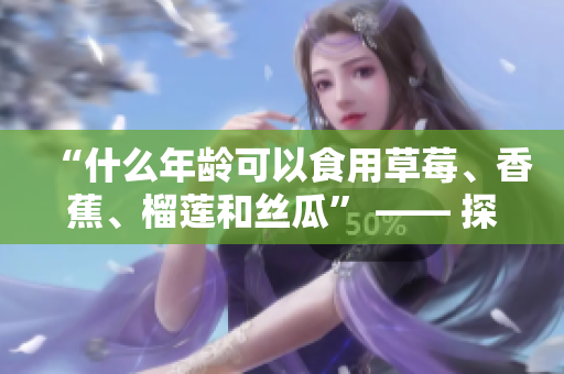 “什么年龄可以食用草莓、香蕉、榴莲和丝瓜” —— 探寻食材安全与适宜年龄