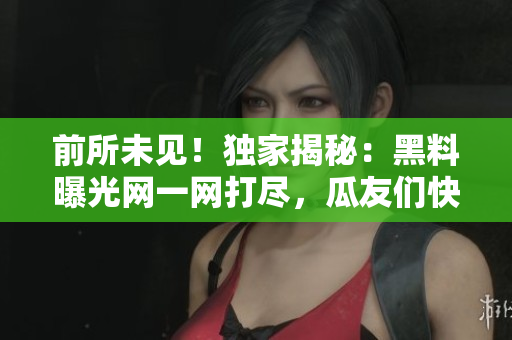 前所未见！独家揭秘：黑料曝光网一网打尽，瓜友们快来围观！