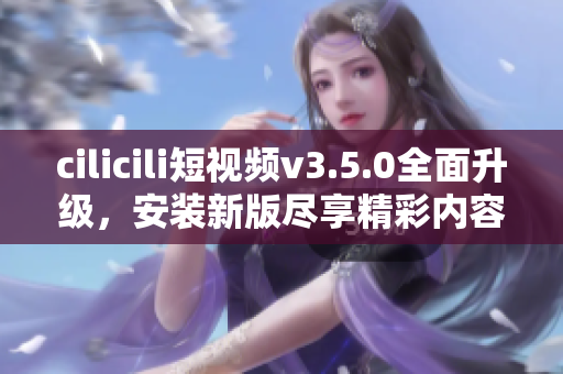 cilicili短视频v3.5.0全面升级，安装新版尽享精彩内容