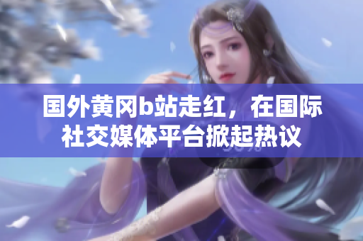 国外黄冈b站走红，在国际社交媒体平台掀起热议