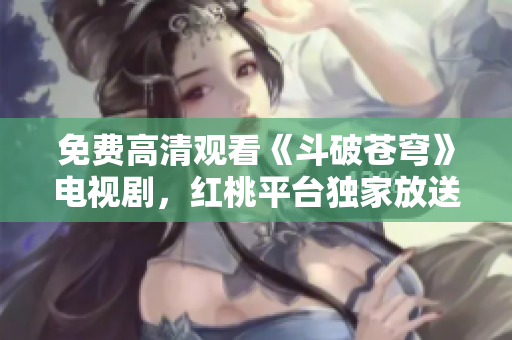 免费高清观看《斗破苍穹》电视剧，红桃平台独家放送，精彩内容尽收眼底