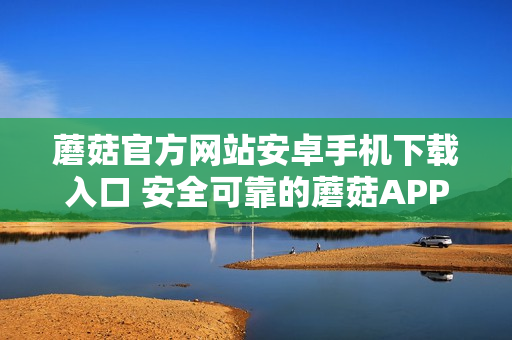 蘑菇官方网站安卓手机下载入口 安全可靠的蘑菇APP获取方式