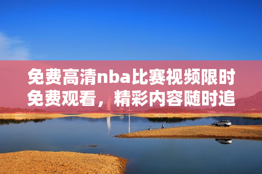 免费高清nba比赛视频限时免费观看，精彩内容随时追踪