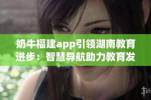 奶牛福建app引领湖南教育进步：智慧导航助力教育发展