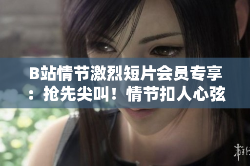 B站情节激烈短片会员专享：抢先尖叫！情节扣人心弦，准备纸巾应对情感洪流