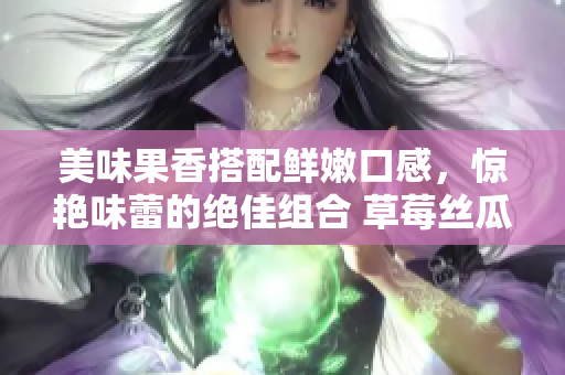 美味果香搭配鲜嫩口感，惊艳味蕾的绝佳组合 草莓丝瓜芭乐鸭脖奶茶，让你流连忘返!
