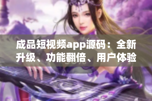 成品短视频app源码：全新升级、功能翻倍、用户体验更佳