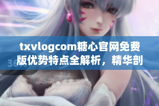 txvlogcom糖心官网免费版优势特点全解析，精华剖析