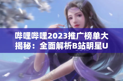 哔哩哔哩2023推广榜单大揭秘：全面解析B站明星UP主及内容创造者的热门推广方式、策略和趋势