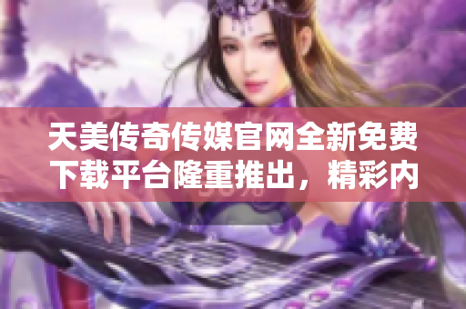 天美传奇传媒官网全新免费下载平台隆重推出，精彩内容尽在触手可及