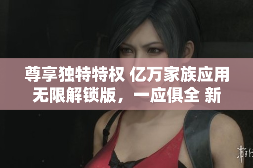 尊享独特特权 亿万家族应用无限解锁版，一应俱全 新力量无限探索 