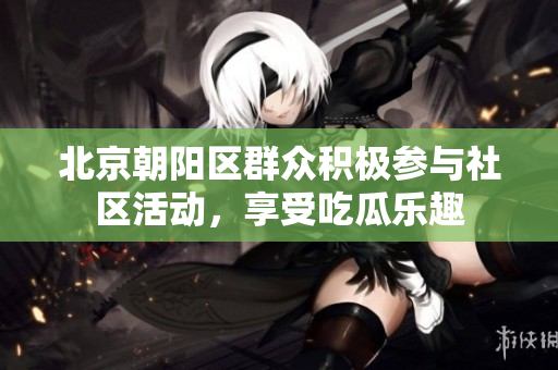 北京朝阳区群众积极参与社区活动，享受吃瓜乐趣
