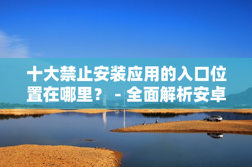 十大禁止安装应用的入口位置在哪里？ - 全面解析安卓手机应用安装的禁止入口