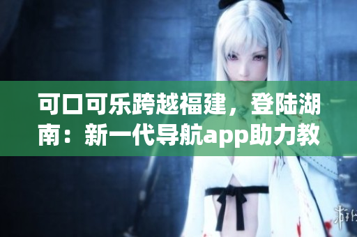 可口可乐跨越福建，登陆湖南：新一代导航app助力教育出行