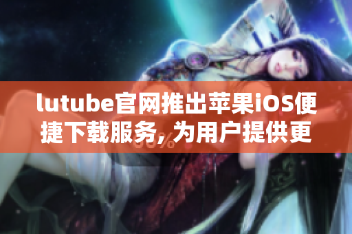 lutube官网推出苹果iOS便捷下载服务, 为用户提供更轻盈体验