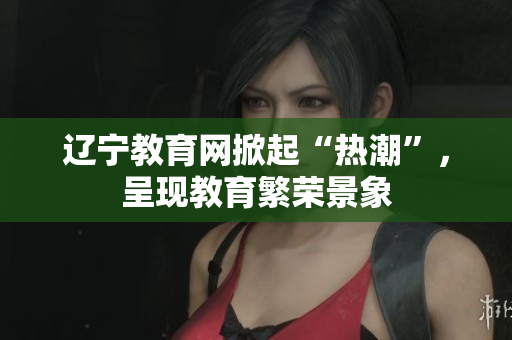 辽宁教育网掀起“热潮”，呈现教育繁荣景象