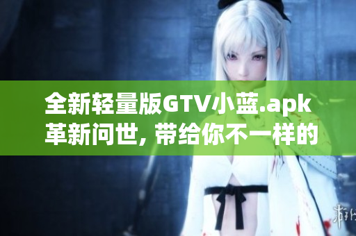 全新轻量版GTV小蓝.apk 革新问世, 带给你不一样的使用体验