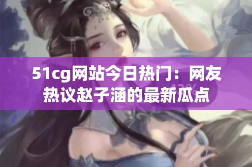51cg网站今日热门：网友热议赵子涵的最新瓜点
