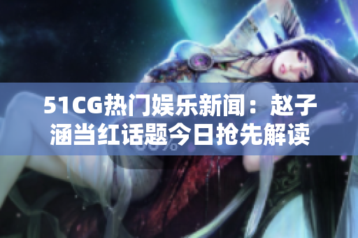 51CG热门娱乐新闻：赵子涵当红话题今日抢先解读