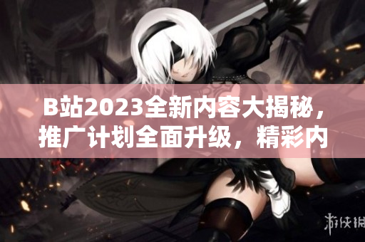 B站2023全新内容大揭秘，推广计划全面升级，精彩内容抢先看