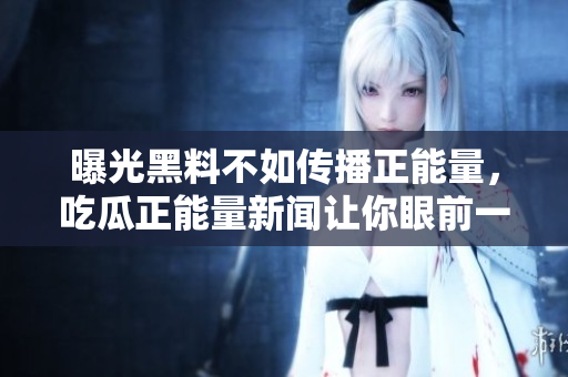 曝光黑料不如传播正能量，吃瓜正能量新闻让你眼前一亮