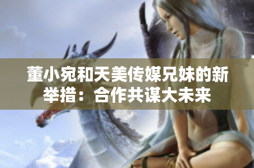 董小宛和天美传媒兄妹的新举措：合作共谋大未来