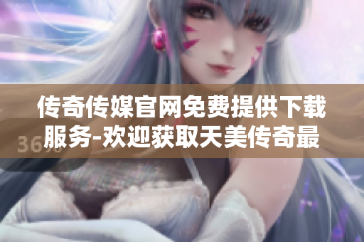 传奇传媒官网免费提供下载服务-欢迎获取天美传奇最新资讯