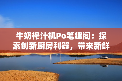 牛奶榨汁机Po笔趣阁：探索创新厨房利器，带来新鲜饮品体验