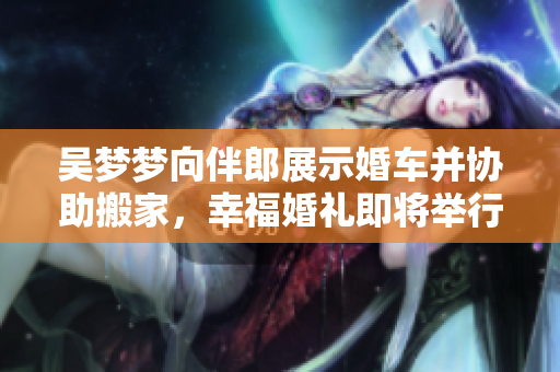吴梦梦向伴郎展示婚车并协助搬家，幸福婚礼即将举行