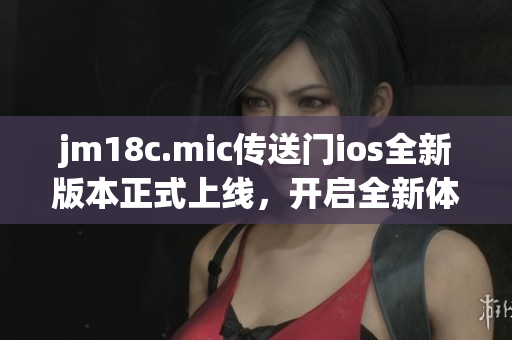 jm18c.mic传送门ios全新版本正式上线，开启全新体验