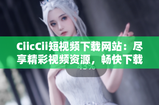 CiicCii短视频下载网站：尽享精彩视频资源，畅快下载新体验