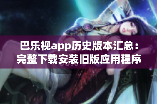 巴乐视app历史版本汇总：完整下载安装旧版应用程序，满足个性需求