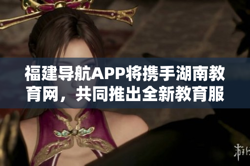 福建导航APP将携手湖南教育网，共同推出全新教育服务项目