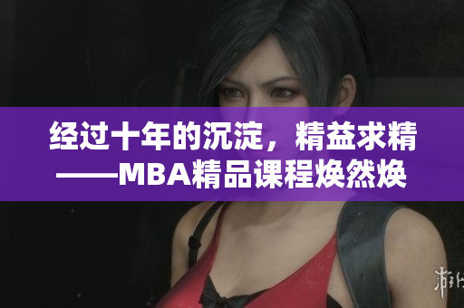 经过十年的沉淀，精益求精——MBA精品课程焕然焕新