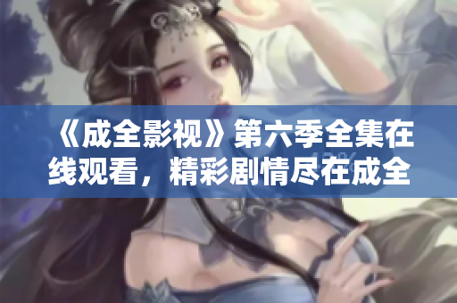 《成全影视》第六季全集在线观看，精彩剧情尽在成全影视平台