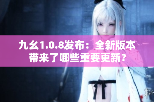 九幺1.0.8发布：全新版本带来了哪些重要更新？