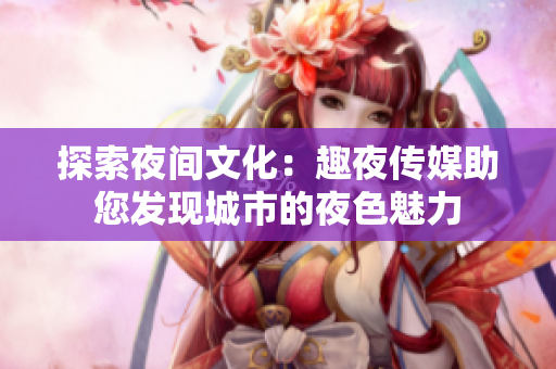 探索夜间文化：趣夜传媒助您发现城市的夜色魅力