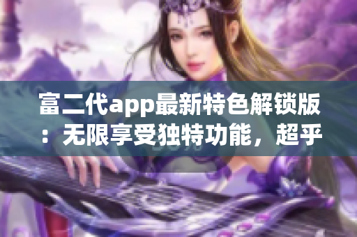 富二代app最新特色解锁版：无限享受独特功能，超乎想象的使用体验
