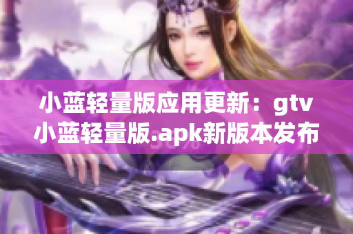 小蓝轻量版应用更新：gtv小蓝轻量版.apk新版本发布，性能提升，体积更小