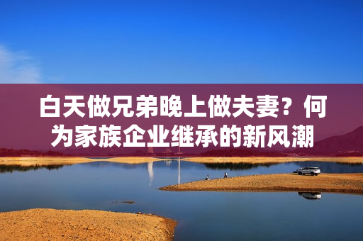 白天做兄弟晚上做夫妻？何为家族企业继承的新风潮