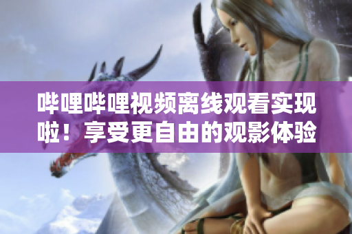 哔哩哔哩视频离线观看实现啦！享受更自由的观影体验