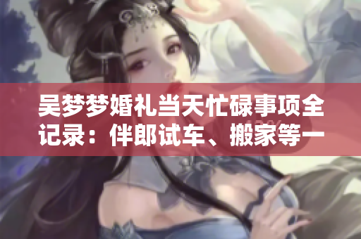 吴梦梦婚礼当天忙碌事项全记录：伴郎试车、搬家等一系列精彩镜头
