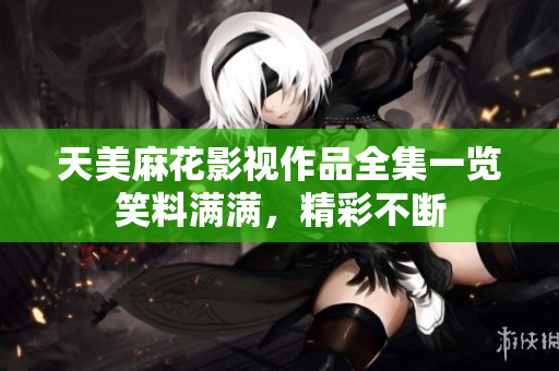 天美麻花影视作品全集一览笑料满满，精彩不断