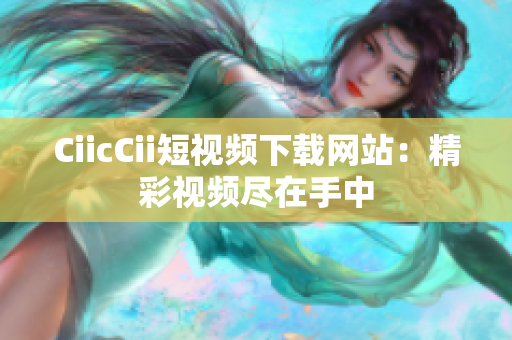 CiicCii短视频下载网站：精彩视频尽在手中