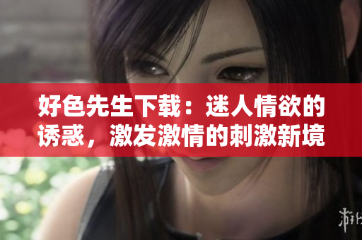 好色先生下载：迷人情欲的诱惑，激发激情的刺激新境界