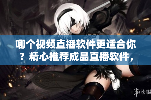 哪个视频直播软件更适合你？精心推荐成品直播软件，带你体验全新直播体验