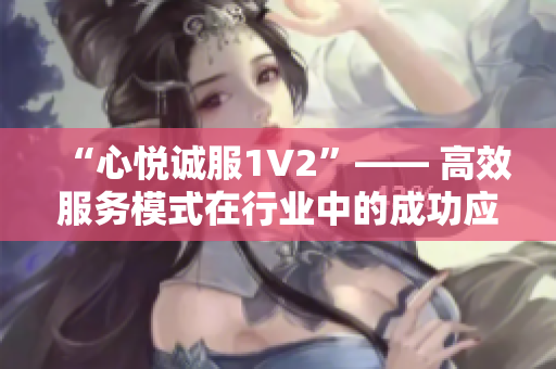 “心悦诚服1V2”—— 高效服务模式在行业中的成功应用并取得良好口碑